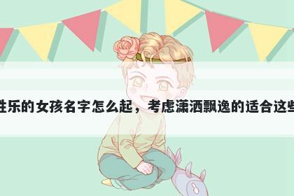 姓乐的女孩名字怎么起，考虑潇洒飘逸的适合这些