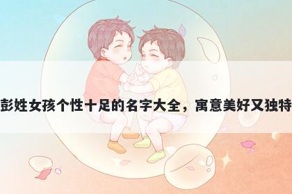 彭姓女孩个性十足的名字大全，寓意美好又独特