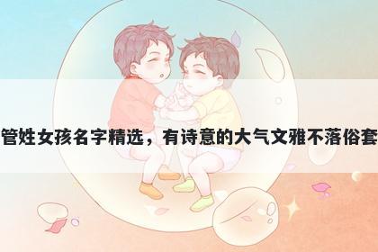 管姓女孩名字精选，有诗意的大气文雅不落俗套