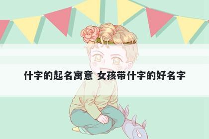 什字的起名寓意 女孩带什字的好名字