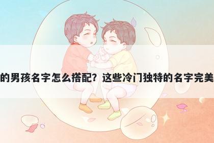 姓齐的男孩名字怎么搭配？这些冷门独特的名字完美契合