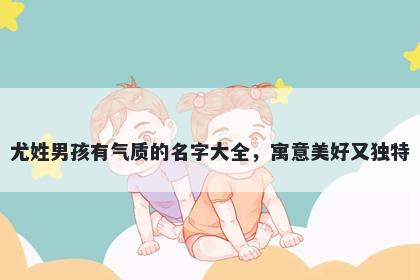 尤姓男孩有气质的名字大全，寓意美好又独特