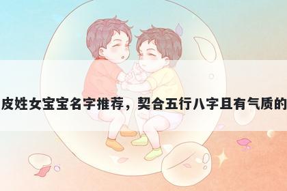 皮姓女宝宝名字推荐，契合五行八字且有气质的
