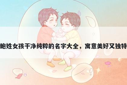 鲍姓女孩干净纯粹的名字大全，寓意美好又独特