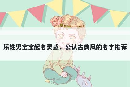 乐姓男宝宝起名灵感，公认古典风的名字推荐
