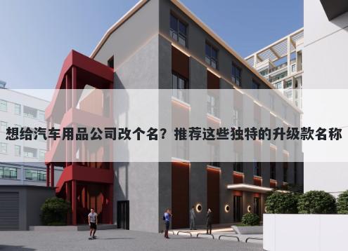 想给汽车用品公司改个名？推荐这些独特的升级款名称