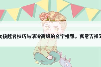 何姓女孩起名技巧与清冷高级的名字推荐，寓意吉祥又好听