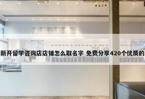 新开留学咨询店店铺怎么取名字 免费分享420个优质的