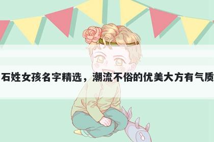 石姓女孩名字精选，潮流不俗的优美大方有气质