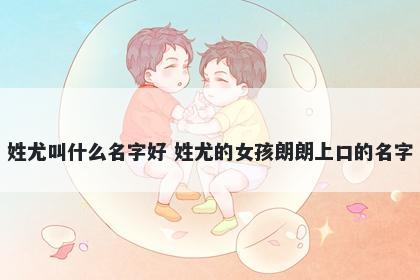 姓尤叫什么名字好 姓尤的女孩朗朗上口的名字