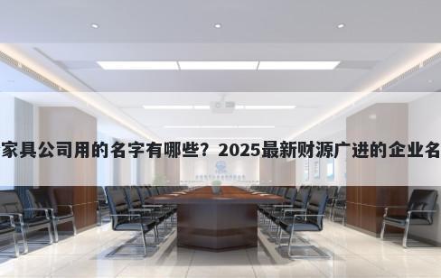 适合家具公司用的名字有哪些？2025最新财源广进的企业名解析