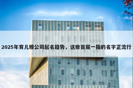2025年育儿嫂公司起名趋势，这些首屈一指的名字正流行