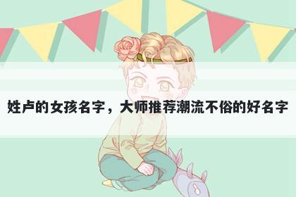 姓卢的女孩名字，大师推荐潮流不俗的好名字