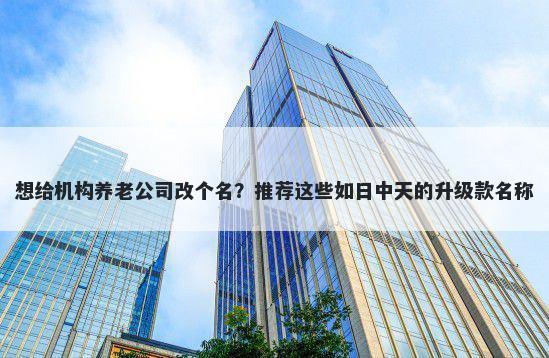 想给机构养老公司改个名？推荐这些如日中天的升级款名称