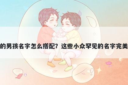 姓卜的男孩名字怎么搭配？这些小众罕见的名字完美契合