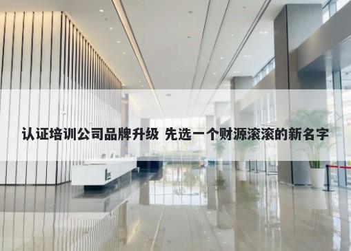 认证培训公司品牌升级 先选一个财源滚滚的新名字