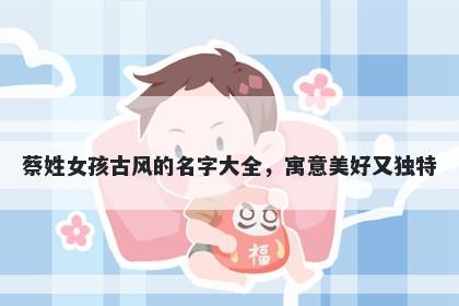 蔡姓女孩古风的名字大全，寓意美好又独特