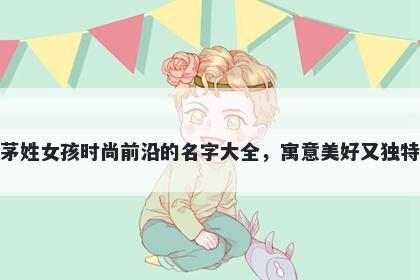 茅姓女孩时尚前沿的名字大全，寓意美好又独特