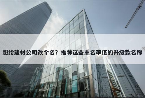 想给建材公司改个名？推荐这些重名率低的升级款名称