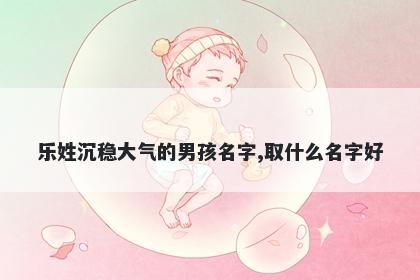 乐姓沉稳大气的男孩名字,取什么名字好