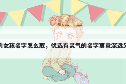 姓贺的女孩名字怎么取，优选有灵气的名字寓意深远又好听