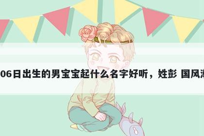 2026年-04月-06日出生的男宝宝起什么名字好听，姓彭 国风潮流的名字推荐