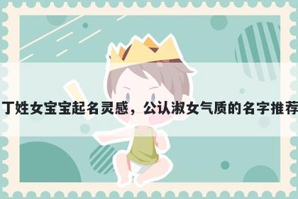 丁姓女宝宝起名灵感，公认淑女气质的名字推荐