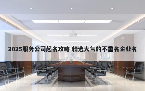 2025服务公司起名攻略 精选大气的不重名企业名