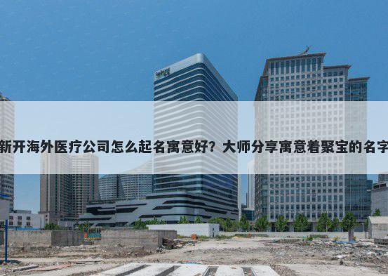 新开海外医疗公司怎么起名寓意好？大师分享寓意着聚宝的名字