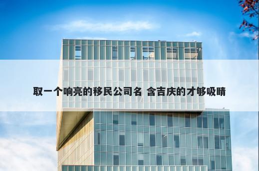 取一个响亮的移民公司名 含吉庆的才够吸睛
