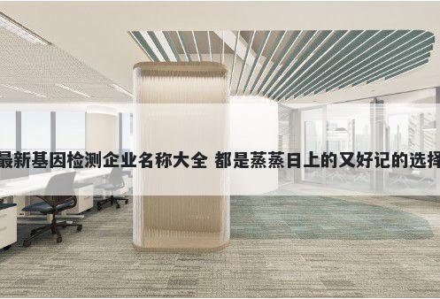 最新基因检测企业名称大全 都是蒸蒸日上的又好记的选择