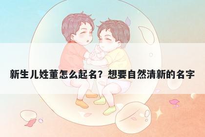 新生儿姓董怎么起名？想要自然清新的名字