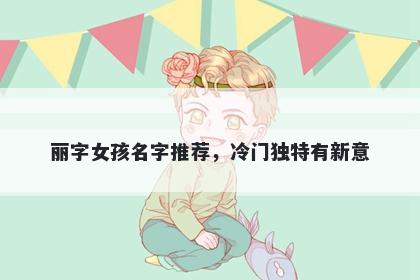 丽字女孩名字推荐，冷门独特有新意