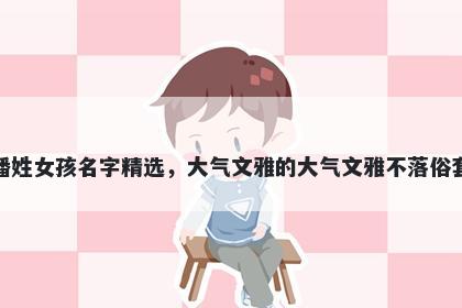 潘姓女孩名字精选，大气文雅的大气文雅不落俗套