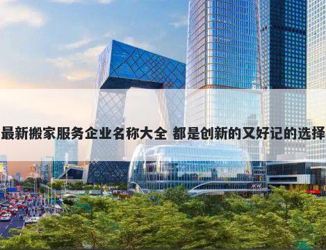最新搬家服务企业名称大全 都是创新的又好记的选择
