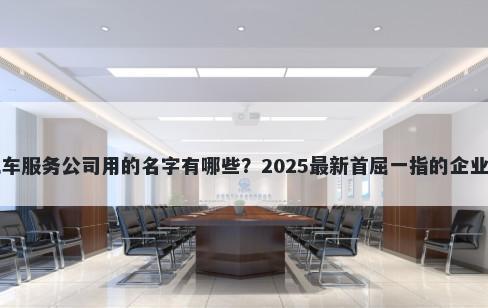 适合汽车服务公司用的名字有哪些？2025最新首屈一指的企业名解析