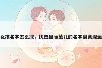 姓安的女孩名字怎么取，优选国际范儿的名字寓意深远又好听