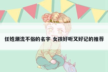 任姓潮流不俗的名字 女孩好听又好记的推荐