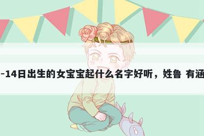 2026年-04月-14日出生的女宝宝起什么名字好听，姓鲁 有涵养的名字推荐