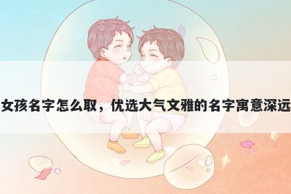 姓毕的女孩名字怎么取，优选大气文雅的名字寓意深远又好听