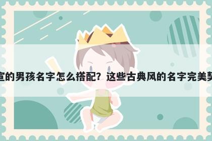 姓宣的男孩名字怎么搭配？这些古典风的名字完美契合