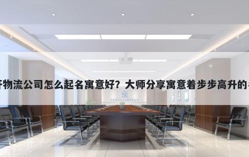 新开物流公司怎么起名寓意好？大师分享寓意着步步高升的名字