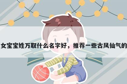刚出生的女宝宝姓万取什么名字好，推荐一些古风仙气的女孩名字