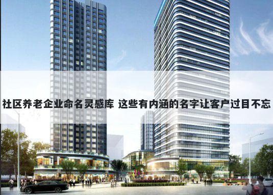 社区养老企业命名灵感库 这些有内涵的名字让客户过目不忘