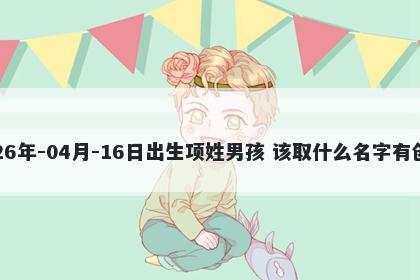 2026年-04月-16日出生项姓男孩 该取什么名字有创意