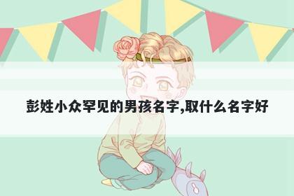 彭姓小众罕见的男孩名字,取什么名字好