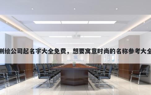 测绘公司起名字大全免费,想要寓意时尚的名称参考大全