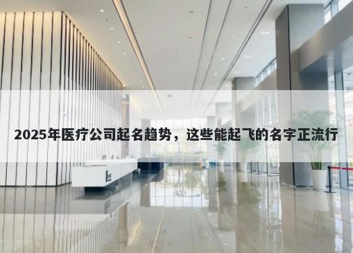 2025年医疗公司起名趋势，这些能起飞的名字正流行