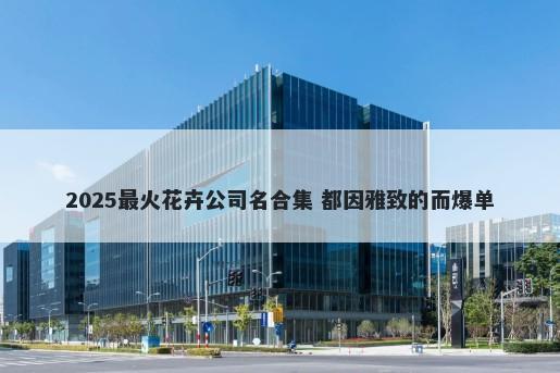 2025最火花卉公司名合集 都因雅致的而爆单
