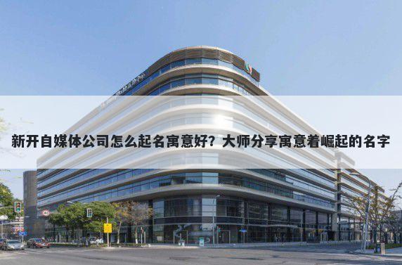 新开自媒体公司怎么起名寓意好？大师分享寓意着崛起的名字